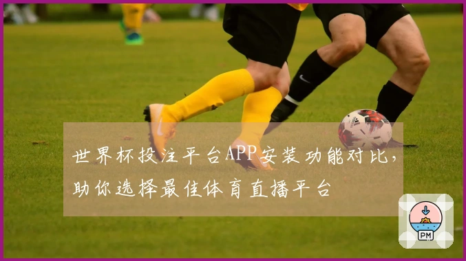 世界杯投注平台APP安装功能对比，助你选择最佳体育直播平台